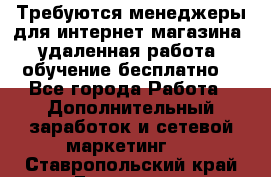 Требуются менеджеры для интернет магазина, удаленная работа, обучение бесплатно, - Все города Работа » Дополнительный заработок и сетевой маркетинг   . Ставропольский край,Ессентуки г.